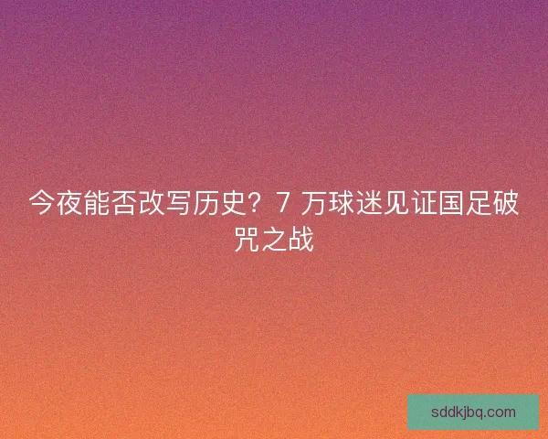今夜能否改写历史?7 万球迷见证国足破咒之战 今夜能否改写历史?7 万球迷见证国足破咒之战