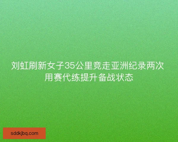 刘虹刷新女子35公里竞走亚洲纪录两次 用赛代练提升备战状态