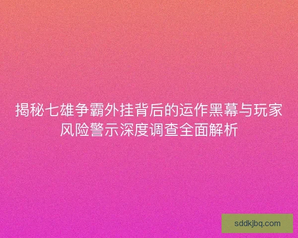 揭秘七雄争霸外挂背后的运作黑幕与玩家风险警示深度调查全面解析