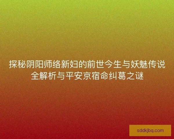 探秘阴阳师络新妇的前世今生与妖魅传说全解析与平安京宿命纠葛之谜 探秘阴阳师络新妇的前世今生与妖魅传说全解析与平安京宿命纠葛之谜