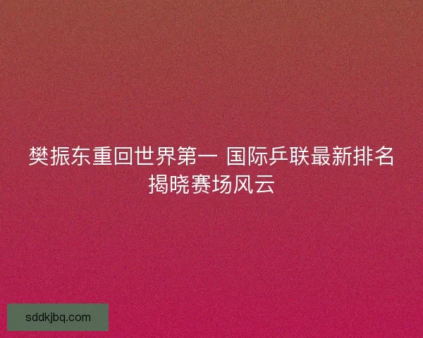 樊振东重回世界第一 国际乒联最新排名揭晓赛场风云 樊振东重回世界第一 国际乒联最新排名揭晓赛场风云