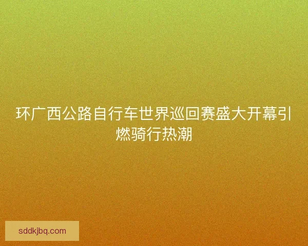 环广西公路自行车世界巡回赛盛大开幕引燃骑行热潮 环广西公路自行车世界巡回赛盛大开幕引燃骑行热潮