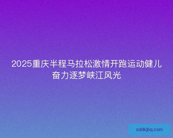 2025重庆半程马拉松激情开跑运动健儿奋力逐梦峡江风光 2025重庆半程马拉松激情开跑运动健儿奋力逐梦峡江风光