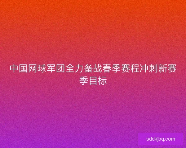 中国网球军团全力备战春季赛程冲刺新赛季目标 中国网球军团全力备战春季赛程冲刺新赛季目标