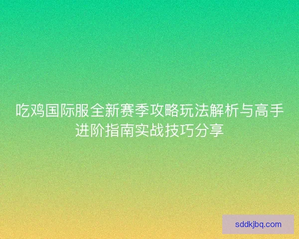 吃鸡国际服全新赛季攻略玩法解析与高手进阶指南实战技巧分享 吃鸡国际服全新赛季攻略玩法解析与高手进阶指南实战技巧分享