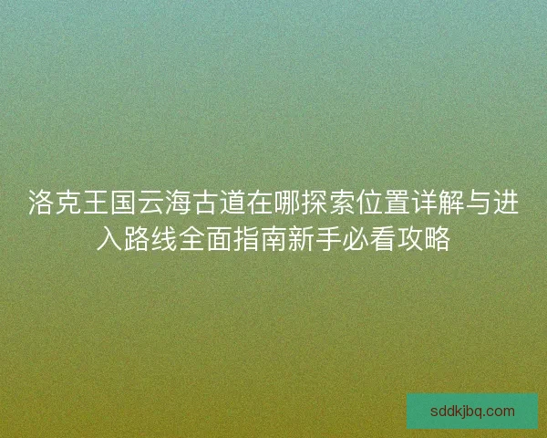 洛克王国云海古道在哪探索位置详解与进入路线全面指南新手必看攻略 洛克王国云海古道在哪探索位置详解与进入路线全面指南新手必看攻略
