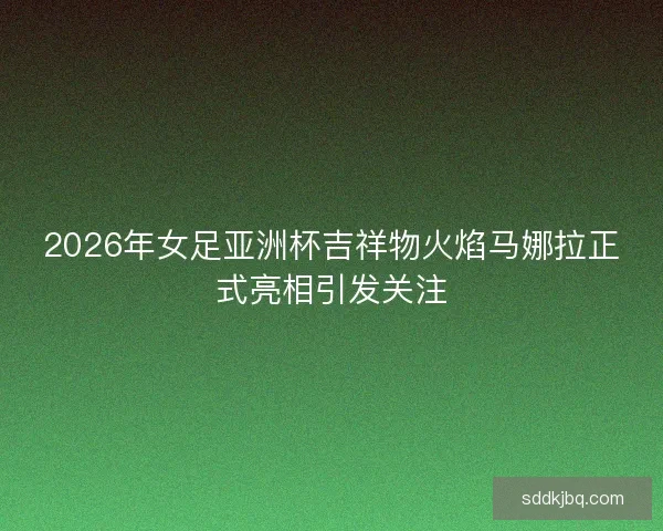2026年女足亚洲杯吉祥物火焰马娜拉正式亮相引发关注