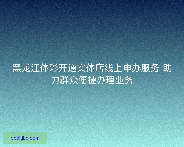 黑龙江体彩开通实体店线上申办服务 助力群众便捷办理业务
