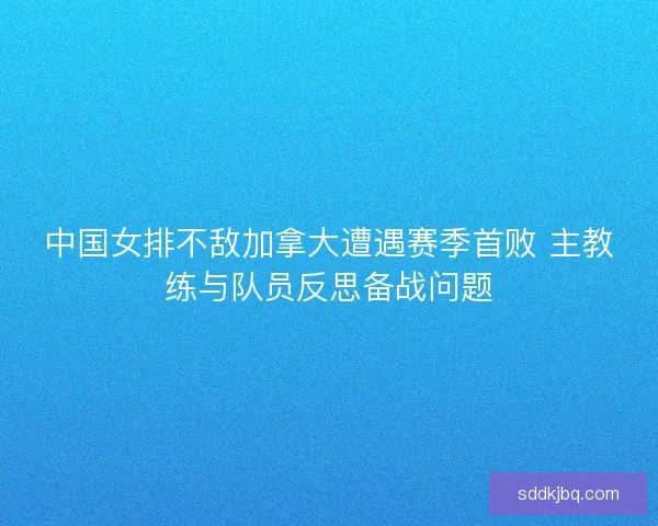 中国女排不敌加拿大遭遇赛季首败 主教练与队员反思备战问题