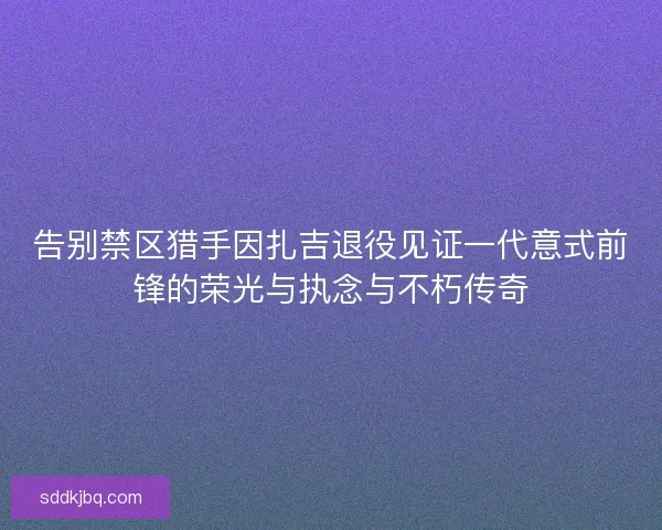 告别禁区猎手因扎吉退役见证一代意式前锋的荣光与执念与不朽传奇