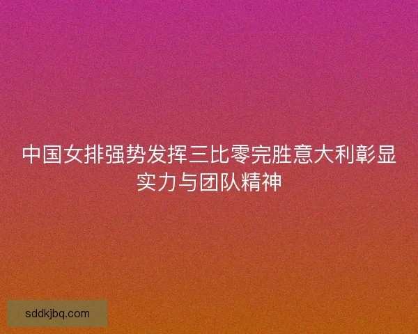 中国女排强势发挥三比零完胜意大利彰显实力与团队精神