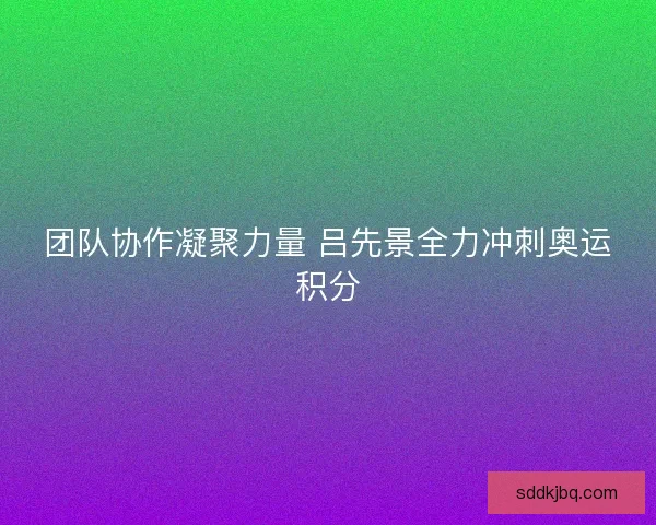 团队协作凝聚力量 吕先景全力冲刺奥运积分 团队协作凝聚力量 吕先景全力冲刺奥运积分