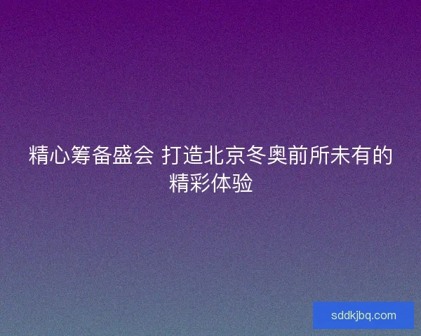 精心筹备盛会 打造北京冬奥前所未有的精彩体验 精心筹备盛会 打造北京冬奥前所未有的精彩体验