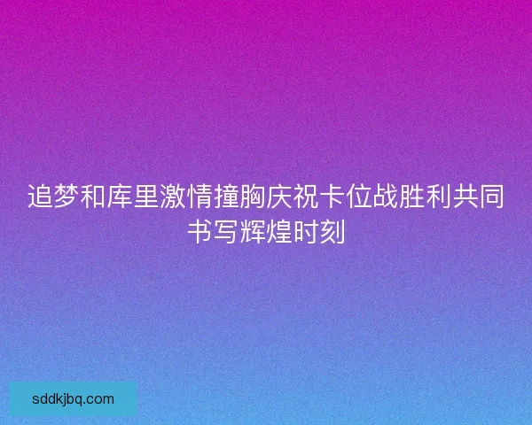 追梦和库里激情撞胸庆祝卡位战胜利共同书写辉煌时刻