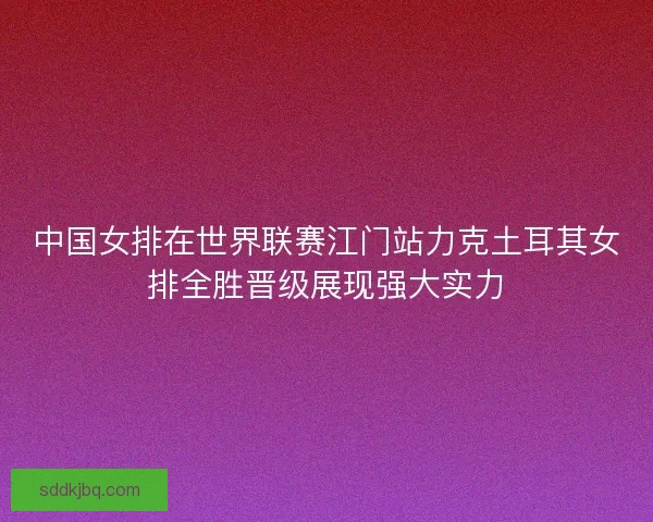 中国女排在世界联赛江门站力克土耳其女排全胜晋级展现强大实力