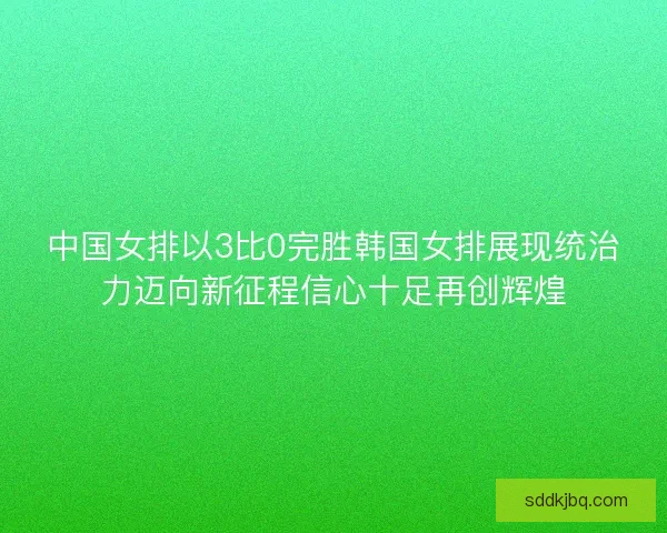 中国女排以3比0完胜韩国女排展现统治力迈向新征程信心十足再创辉煌 中国女排以3比0完胜韩国女排展现统治力迈向新征程信心十足再创辉煌