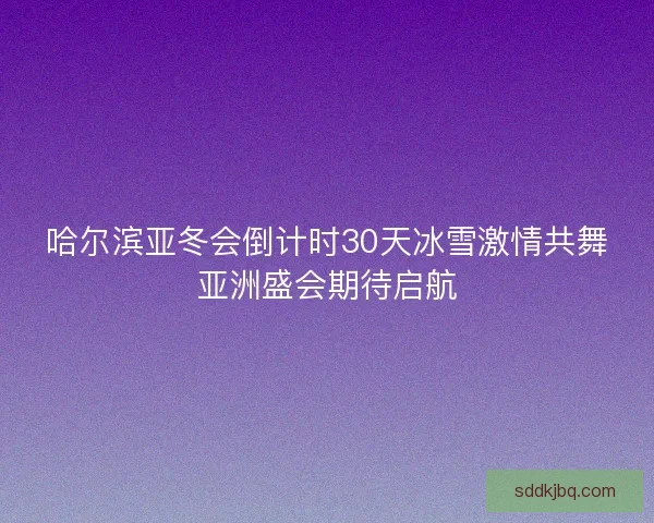 哈尔滨亚冬会倒计时30天冰雪激情共舞亚洲盛会期待启航