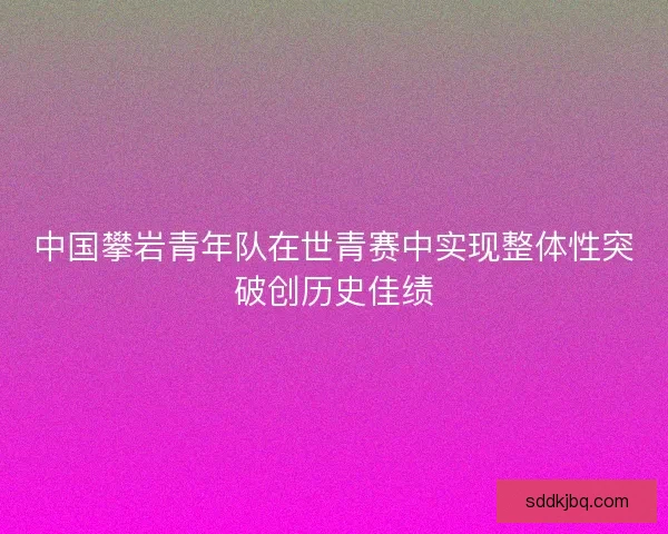 中国攀岩青年队在世青赛中实现整体性突破创历史佳绩 中国攀岩青年队在世青赛中实现整体性突破创历史佳绩